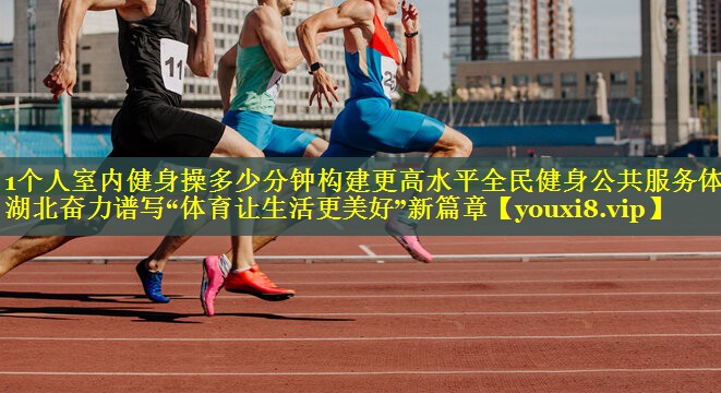 1个人室内健身操多少分钟构建更高水平全民健身公共服务体系 湖北奋力谱写“体育让生活更美好”新篇章