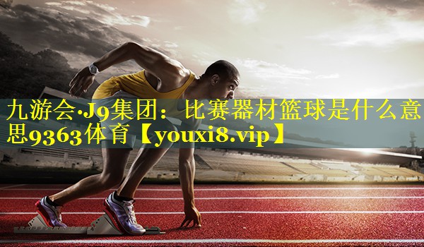 九游会·J9集团：比赛器材篮球是什么意思9363体育