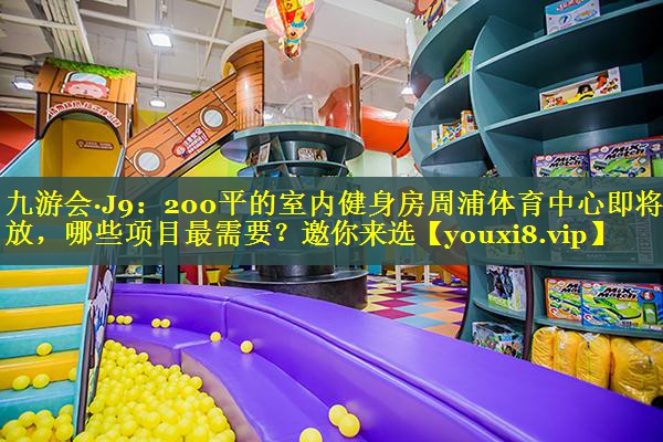 九游会·J9：200平的室内健身房周浦体育中心即将开放，哪些项目最需要？邀你来选