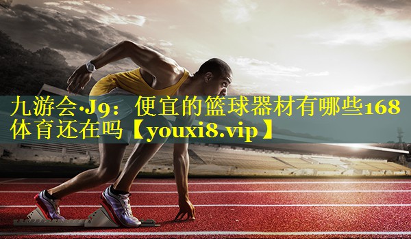 九游会·J9：便宜的篮球器材有哪些168体育还在吗