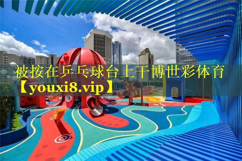 被按在乒乓球台上干博世彩体育