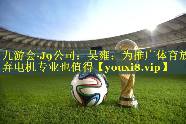 九游会·J9公司：吴雍：为推广体育放弃电机专业也值得