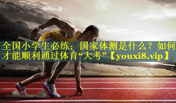 全国小学生必练：国家体测是什么？如何才能顺利通过体育“大考”