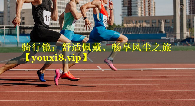 骑行镜：舒适佩戴、畅享风尘之旅